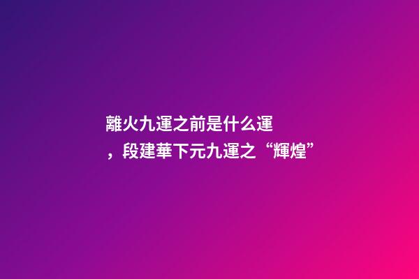 離火九運之前是什么運，段建華下元九運之“輝煌”